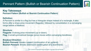 Pennant Pattern (Bullish or Bearish Continuation Pattern)
Key Takeaways
Pennant Pattern (Bullish or Bearish Continuation Pattern)
Definition:
A Pennant is similar to a flag but has a triangular shape instead of a rectangle. It also
forms after a sharp price movement (flagpole), followed by consolidation in a converging
range before a breakout.
Structure:
Flagpole: A strong price movement (up or down).
Flag: A small symmetrical triangle (price moves within converging trendlines).
Breakout Direction:
Bullish Pennant: Breaks upward (continuation of an uptrend).
Bearish Pennant: Breaks downward (continuation of a downtrend).
This Content is Copyright Reserved Rights Copyright 2025@PTAIndia
 