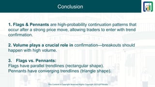 Conclusion
This Content is Copyright Reserved Rights Copyright 2025@PTAIndia
1. Flags & Pennants are high-probability continuation patterns that
occur after a strong price move, allowing traders to enter with trend
confirmation.
2. Volume plays a crucial role in confirmation—breakouts should
happen with high volume.
3. Flags vs. Pennants:
Flags have parallel trendlines (rectangular shape).
Pennants have converging trendlines (triangle shape).
 