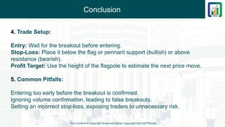 Conclusion
This Content is Copyright Reserved Rights Copyright 2025@PTAIndia
4. Trade Setup:
Entry: Wait for the breakout before entering.
Stop-Loss: Place it below the flag or pennant support (bullish) or above
resistance (bearish).
Profit Target: Use the height of the flagpole to estimate the next price move.
5. Common Pitfalls:
Entering too early before the breakout is confirmed.
Ignoring volume confirmation, leading to false breakouts.
Setting an incorrect stop-loss, exposing traders to unnecessary risk.
 