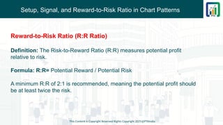 Setup, Signal, and Reward-to-Risk Ratio in Chart Patterns
This Content is Copyright Reserved Rights Copyright 2025@PTAIndia
Reward-to-Risk Ratio (R:R Ratio)
Definition: The Risk-to-Reward Ratio (R:R) measures potential profit
relative to risk.
Formula: R:R= Potential Reward / Potential Risk
A minimum R:R of 2:1 is recommended, meaning the potential profit should
be at least twice the risk.
 