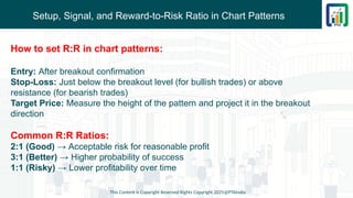 Setup, Signal, and Reward-to-Risk Ratio in Chart Patterns
This Content is Copyright Reserved Rights Copyright 2025@PTAIndia
How to set R:R in chart patterns:
Entry: After breakout confirmation
Stop-Loss: Just below the breakout level (for bullish trades) or above
resistance (for bearish trades)
Target Price: Measure the height of the pattern and project it in the breakout
direction
Common R:R Ratios:
2:1 (Good) → Acceptable risk for reasonable profit
3:1 (Better) → Higher probability of success
1:1 (Risky) → Lower profitability over time
 