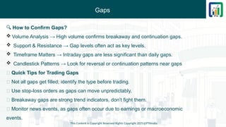 Gaps
This Content is Copyright Reserved Rights Copyright 2025@PTAIndia
🔍 How to Confirm Gaps?
 Volume Analysis → High volume confirms breakaway and continuation gaps.
 Support & Resistance → Gap levels often act as key levels.
 Timeframe Matters → Intraday gaps are less significant than daily gaps.
 Candlestick Patterns → Look for reversal or continuation patterns near gaps
💡 Quick Tips for Trading Gaps
🔸 Not all gaps get filled; identify the type before trading.
🔸 Use stop-loss orders as gaps can move unpredictably.
🔸 Breakaway gaps are strong trend indicators, don’t fight them.
🔸 Monitor news events, as gaps often occur due to earnings or macroeconomic
events.
 