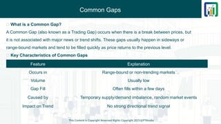 Common Gaps
This Content is Copyright Reserved Rights Copyright 2025@PTAIndia
🔹 What is a Common Gap?
A Common Gap (also known as a Trading Gap) occurs when there is a break between prices, but
it is not associated with major news or trend shifts. These gaps usually happen in sideways or
range-bound markets and tend to be filled quickly as price returns to the previous level.
📌 Key Characteristics of Common Gaps
Feature Explanation
Occurs in Range-bound or non-trending markets
Volume Usually low
Gap Fill Often fills within a few days
Caused by Temporary supply/demand imbalance, random market events
Impact on Trend No strong directional trend signal
 