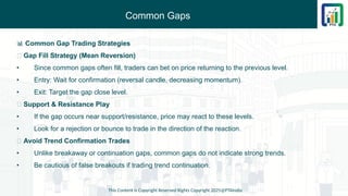 Common Gaps
This Content is Copyright Reserved Rights Copyright 2025@PTAIndia
📊 Common Gap Trading Strategies
✅ Gap Fill Strategy (Mean Reversion)
• Since common gaps often fill, traders can bet on price returning to the previous level.
• Entry: Wait for confirmation (reversal candle, decreasing momentum).
• Exit: Target the gap close level.
✅ Support & Resistance Play
• If the gap occurs near support/resistance, price may react to these levels.
• Look for a rejection or bounce to trade in the direction of the reaction.
✅ Avoid Trend Confirmation Trades
• Unlike breakaway or continuation gaps, common gaps do not indicate strong trends.
• Be cautious of false breakouts if trading trend continuation.
 