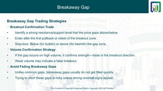 Breakaway Gap
This Content is Copyright Reserved Rights Copyright 2025@PTAIndia
Breakaway Gap Trading Strategies
✅ Breakout Confirmation Trade
• Identify a strong resistance/support level that the price gaps above/below.
• Enter after the first pullback or retest of the breakout zone.
• Stop-loss: Below (for bullish) or above (for bearish) the gap zone.
✅ Volume Confirmation Strategy
• If the gap occurs on high volume, it confirms strength—trade in the breakout direction.
• Weak volume may indicate a false breakout.
✅ Avoid Fading Breakaway Gaps
• Unlike common gaps, breakaway gaps usually do not get filled quickly.
• Trying to short these gaps is risky unless strong reversal signs appear.
 