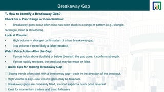 Breakaway Gap
🔍 How to Identify a Breakaway Gap?
Check for a Prior Range or Consolidation:
• Breakaway gaps occur after price has been stuck in a range or pattern (e.g., triangle,
rectangle, head & shoulders).
Look at Volume:
• High volume = stronger confirmation of a true breakaway gap.
• Low volume = more likely a false breakout.
Watch Price Action After the Gap:
• If price holds above (bullish) or below (bearish) the gap zone, it confirms strength.
• If price rapidly retraces, the breakout may be weak or false.
💡 Quick Tips for Trading Breakaway Gap
🔸 Strong trends often start with a breakaway gap—trade in the direction of the breakout.
🔸 High volume is key—low volume gaps may be fakeouts.
🔸 Breakaway gaps are not easily filled, so don’t expect a quick price reversal.
🔸 Ideal for momentum traders and trend followers
 