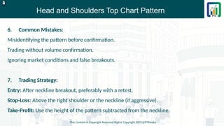 Head and Shoulders Top Chart Pattern
This Content is Copyright Reserved Rights Copyright 2025@PTAIndia
D.webp
6. Common Mistakes:
Misidentifying the pattern before confirmation.
Trading without volume confirmation.
Ignoring market conditions and false breakouts.
7. Trading Strategy:
Entry: After neckline breakout, preferably with a retest.
Stop-Loss: Above the right shoulder or the neckline (if aggressive).
Take-Profit: Use the height of the pattern subtracted from the neckline.
 