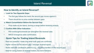 Island Reversal
How to Identify an Island Reversal?
📈 Look for Two Opposite Gaps:
• The first gap follows the trend, the second gap moves against it.
• There should be no price overlap between gaps.
📊 Watch Consolidation Before the Second Gap:
• Price stalls on the island, forming a range before reversing sharply.
🕒 Confirm With Other Indicators:
• RSI overbought/oversold can strengthen the reversal case.
• MACD divergence adds confirmation.
💡 Quick Tips for Trading Island Reversals
🔸 Rare but powerful—trade only when both gaps are confirmed.
🔸 Higher volume on the second gap = stronger reversal signal.
🔸 Works well with candlestick patterns (e.g., engulfing candles on the second gap).
🔸 Ideal for swing traders & reversal traders, not trend followers.
 