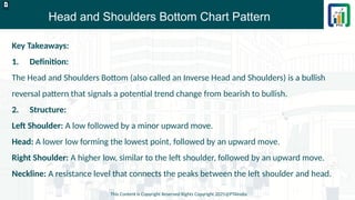 Head and Shoulders Bottom Chart Pattern
This Content is Copyright Reserved Rights Copyright 2025@PTAIndia
D.webp
Key Takeaways:
1. Definition:
The Head and Shoulders Bottom (also called an Inverse Head and Shoulders) is a bullish
reversal pattern that signals a potential trend change from bearish to bullish.
2. Structure:
Left Shoulder: A low followed by a minor upward move.
Head: A lower low forming the lowest point, followed by an upward move.
Right Shoulder: A higher low, similar to the left shoulder, followed by an upward move.
Neckline: A resistance level that connects the peaks between the left shoulder and head.
 