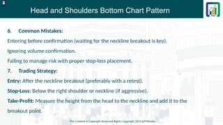 Head and Shoulders Bottom Chart Pattern
This Content is Copyright Reserved Rights Copyright 2025@PTAIndia
D.webp
6. Common Mistakes:
Entering before confirmation (waiting for the neckline breakout is key).
Ignoring volume confirmation.
Failing to manage risk with proper stop-loss placement.
7. Trading Strategy:
Entry: After the neckline breakout (preferably with a retest).
Stop-Loss: Below the right shoulder or neckline (if aggressive).
Take-Profit: Measure the height from the head to the neckline and add it to the
breakout point.
 