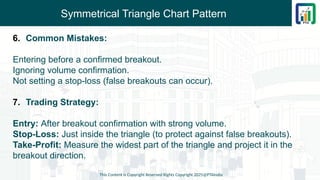 Symmetrical Triangle Chart Pattern
6. Common Mistakes:
Entering before a confirmed breakout.
Ignoring volume confirmation.
Not setting a stop-loss (false breakouts can occur).
7. Trading Strategy:
Entry: After breakout confirmation with strong volume.
Stop-Loss: Just inside the triangle (to protect against false breakouts).
Take-Profit: Measure the widest part of the triangle and project it in the
breakout direction.
This Content is Copyright Reserved Rights Copyright 2025@PTAIndia
 