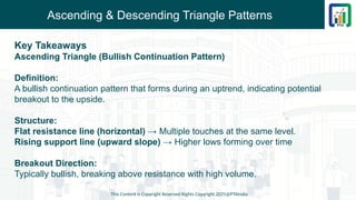Ascending & Descending Triangle Patterns
Key Takeaways
Ascending Triangle (Bullish Continuation Pattern)
Definition:
A bullish continuation pattern that forms during an uptrend, indicating potential
breakout to the upside.
Structure:
Flat resistance line (horizontal) → Multiple touches at the same level.
Rising support line (upward slope) → Higher lows forming over time
Breakout Direction:
Typically bullish, breaking above resistance with high volume.
This Content is Copyright Reserved Rights Copyright 2025@PTAIndia
 
