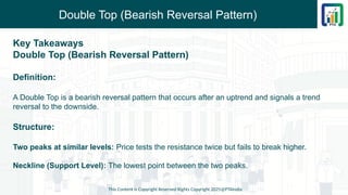 Double Top (Bearish Reversal Pattern)
Key Takeaways
Double Top (Bearish Reversal Pattern)
Definition:
A Double Top is a bearish reversal pattern that occurs after an uptrend and signals a trend
reversal to the downside.
Structure:
Two peaks at similar levels: Price tests the resistance twice but fails to break higher.
Neckline (Support Level): The lowest point between the two peaks.
This Content is Copyright Reserved Rights Copyright 2025@PTAIndia
 