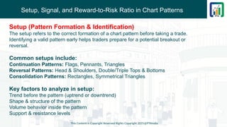 Setup, Signal, and Reward-to-Risk Ratio in Chart Patterns
This Content is Copyright Reserved Rights Copyright 2025@PTAIndia
Setup (Pattern Formation & Identification)
The setup refers to the correct formation of a chart pattern before taking a trade.
Identifying a valid pattern early helps traders prepare for a potential breakout or
reversal.
Common setups include:
Continuation Patterns: Flags, Pennants, Triangles
Reversal Patterns: Head & Shoulders, Double/Triple Tops & Bottoms
Consolidation Patterns: Rectangles, Symmetrical Triangles
Key factors to analyze in setup:
Trend before the pattern (uptrend or downtrend)
Shape & structure of the pattern
Volume behavior inside the pattern
Support & resistance levels
 