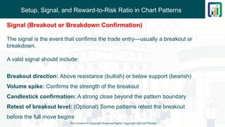 Setup, Signal, and Reward-to-Risk Ratio in Chart Patterns
This Content is Copyright Reserved Rights Copyright 2025@PTAIndia
Signal (Breakout or Breakdown Confirmation)
The signal is the event that confirms the trade entry—usually a breakout or
breakdown.
A valid signal should include:
Breakout direction: Above resistance (bullish) or below support (bearish)
Volume spike: Confirms the strength of the breakout
Candlestick confirmation: A strong close beyond the pattern boundary
Retest of breakout level: (Optional) Some patterns retest the breakout
before the full move begins
 