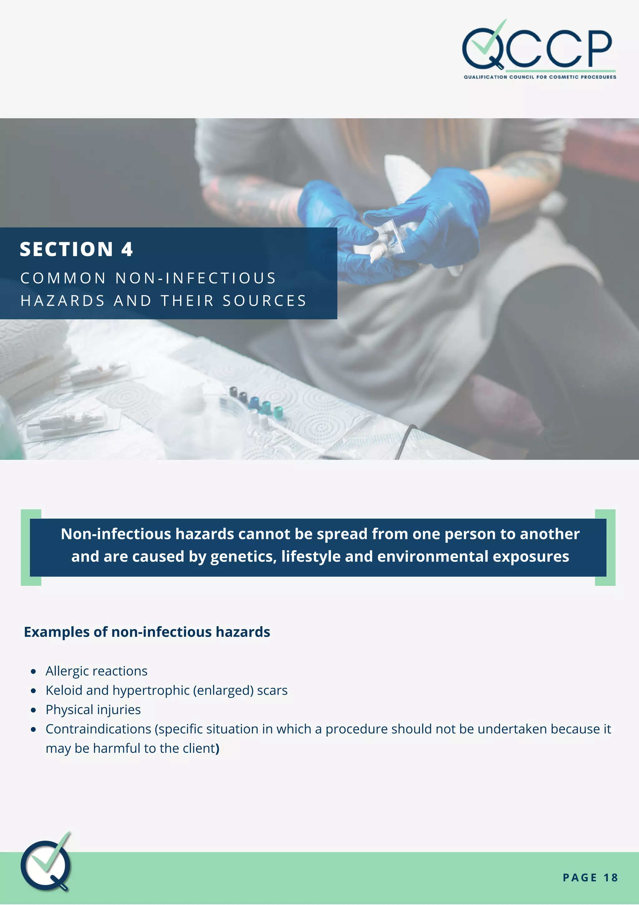 P A G E 1 8
Allergic reactions
Keloid and hypertrophic (enlarged) scars
Physical injuries
Contraindications (specific situation in which a procedure should not be undertaken because it
may be harmful to the client)
Examples of non-infectious hazards
Non-infectious hazards cannot be spread from one person to another
and are caused by genetics, lifestyle and environmental exposures
SECTION 4
C O M M O N N O N - I N F E C T I O U S
H A Z A R D S A N D T H E I R S O U R C E S
 