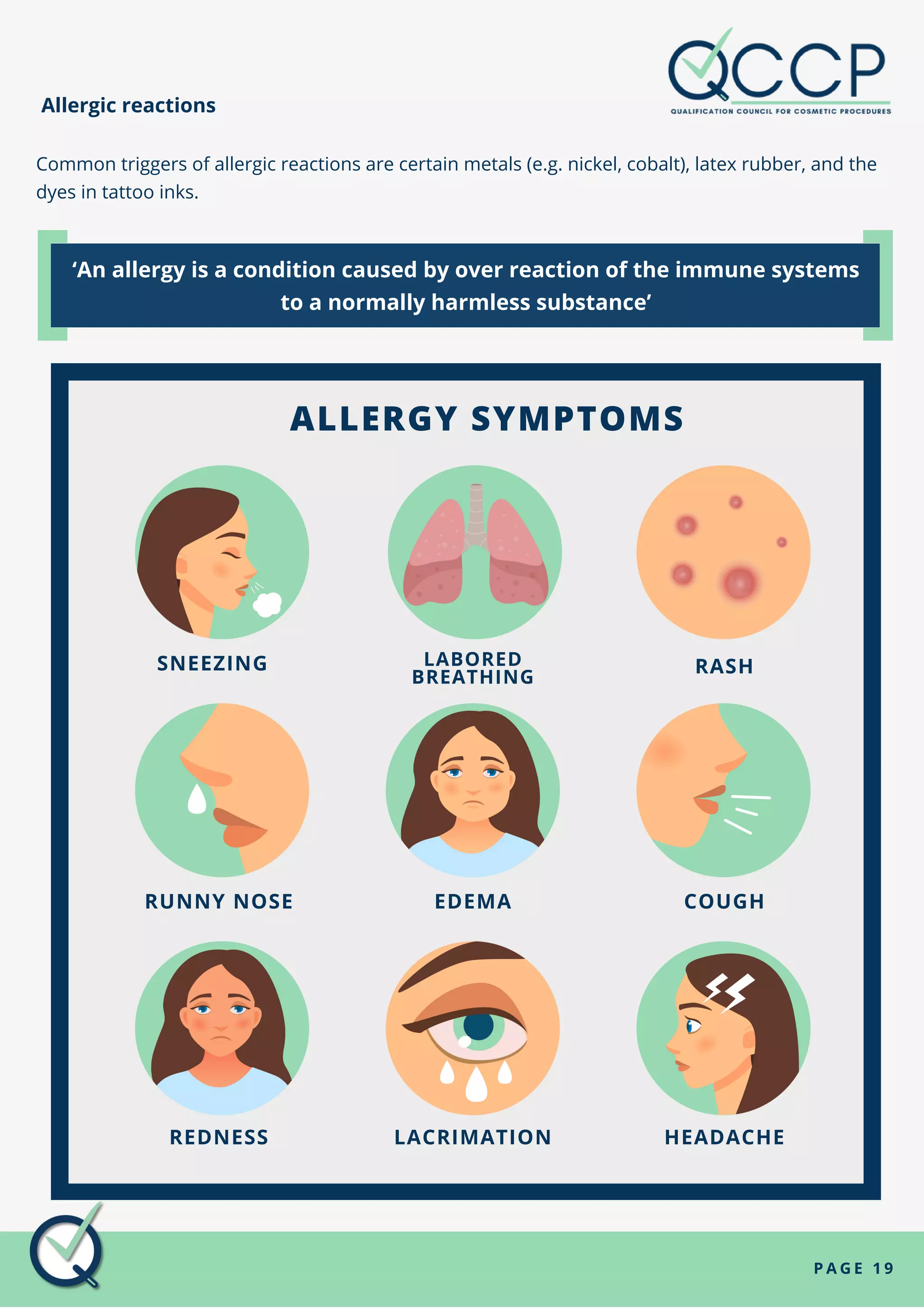 SNEEZING LABORED
BREATHING
RASH
RUNNY NOSE EDEMA COUGH
REDNESS LACRIMATION HEADACHE
P A G E 1 9
Allergic reactions
Common triggers of allergic reactions are certain metals (e.g. nickel, cobalt), latex rubber, and the
dyes in tattoo inks.
‘An allergy is a condition caused by over reaction of the immune systems
to a normally harmless substance’
ALLERGY SYMPTOMS
 