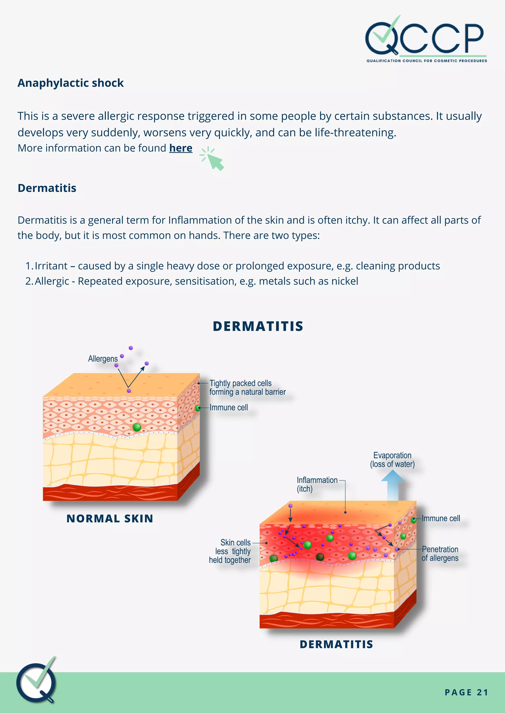 Anaphylactic shock
This is a severe allergic response triggered in some people by certain substances. It usually
develops very suddenly, worsens very quickly, and can be life-threatening.
More information can be found here
P A G E 2 1
Irritant – caused by a single heavy dose or prolonged exposure, e.g. cleaning products
Allergic - Repeated exposure, sensitisation, e.g. metals such as nickel
Dermatitis
Dermatitis is a general term for Inflammation of the skin and is often itchy. It can affect all parts of
the body, but it is most common on hands. There are two types:
1.
2.
DERMATITIS
NORMAL SKIN
DERMATITIS
 