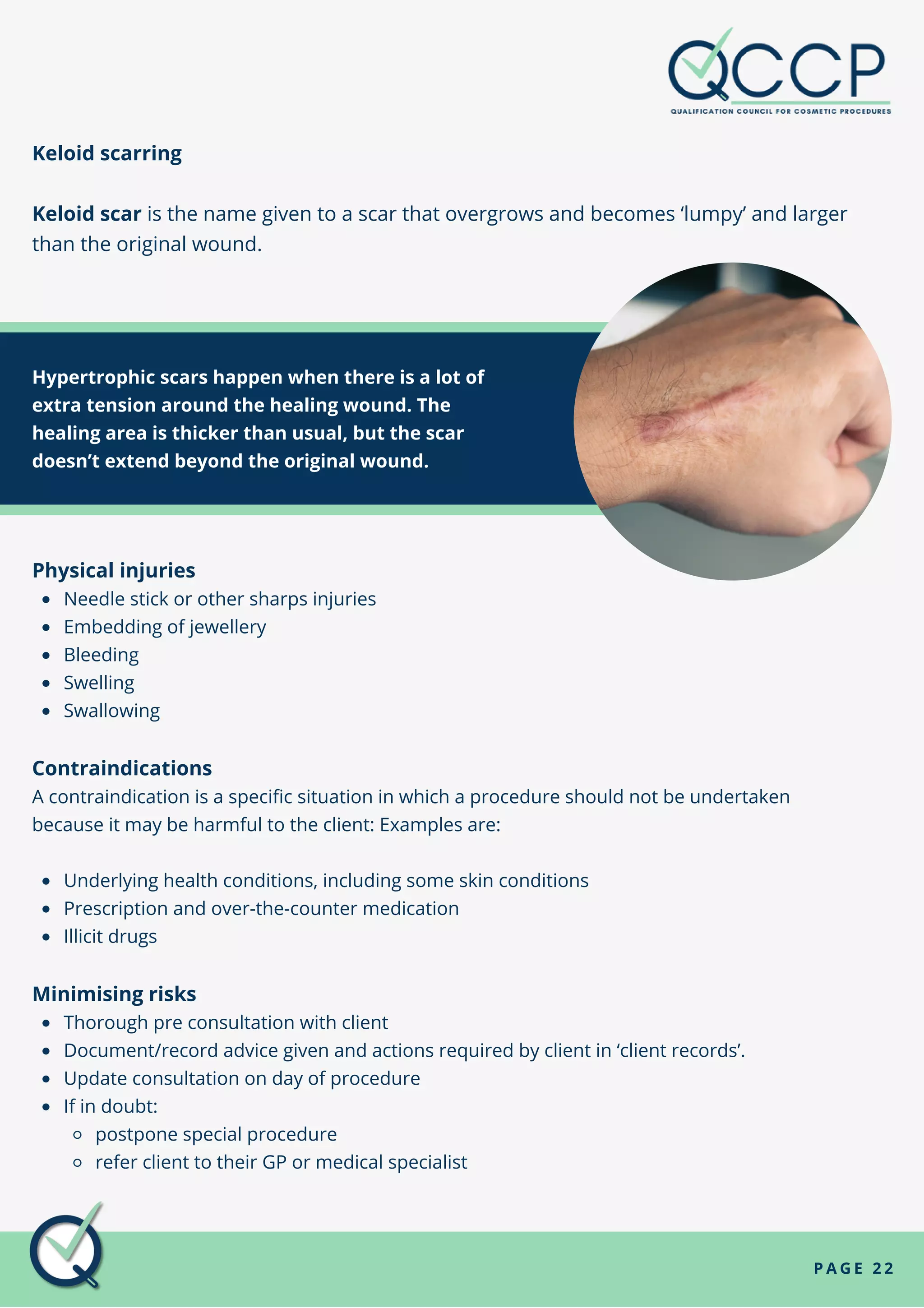 Keloid scarring
Keloid scar is the name given to a scar that overgrows and becomes ‘lumpy’ and larger
than the original wound.
P A G E 2 2
Hypertrophic scars happen when there is a lot of
extra tension around the healing wound. The
healing area is thicker than usual, but the scar
doesn’t extend beyond the original wound.
Needle stick or other sharps injuries
Embedding of jewellery
Bleeding
Swelling
Swallowing
Underlying health conditions, including some skin conditions
Prescription and over-the-counter medication
Illicit drugs
Thorough pre consultation with client
Document/record advice given and actions required by client in ‘client records’.
Update consultation on day of procedure
If in doubt:
postpone special procedure
refer client to their GP or medical specialist
Physical injuries
Contraindications
A contraindication is a specific situation in which a procedure should not be undertaken
because it may be harmful to the client: Examples are:
Minimising risks
 