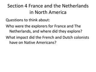 Section 4 France and the Netherlands
in North America
Questions to think about:
Who were the explorers for France and The
Netherlands, and where did they explore?
What impact did the French and Dutch colonists
have on Native Americans?
 