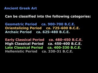 Ancient Greek Art
Can be classified into the following categories:
Geometric Period ca. 900-700 B.C.E.
Orientalizing Period ca. 725-600 B.C.E.
Archaic Period ca. 625-480 B.C.E.
Early Classical Period ca. 480-450 B.C.E.
High Classical Period ca. 450-400 B.C.E.
Late Classical Period ca. 400-330 B.C.E.
Hellenistic Period ca. 330-31 B.C.E.
 