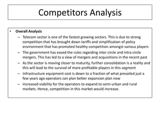 Competitors Analysis
•   Overall Analysis
     – Telecom sector is one of the fastest growing sectors. This is due to strong
       competition that has brought down tariffs and simplification of policy
       environment that has promoted healthy competition amongst various players
     – The government has eased the rules regarding inter circle and intra circle
       mergers. This has led to a slew of mergers and acquisitions in the recent past
     – As the sector is moving closer to maturity, further consolidation is a reality and
       this will lead to the survival of more profitable players in this segment
     – Infrastructure equipment cost is down to a fraction of what prevailed just a
       few years ago operators can plan better expansion plan now
     – Increased viability for the operators to expand to semi-urban and rural
       markets. Hence, competition in this market would increase.
 