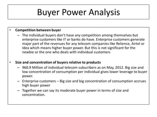 Buyer Power Analysis
•   Competition between buyer
     – The individual buyers don’t have any competition among themselves but
       enterprise customers like IT or banks do have. Enterprise customers generate
       major part of the revenues for any telecom companies like Relience, Airtel or
       Idea which means higher buyer power. But this is not significant for the
       newbie or the one who deals with individual customers

•   Size and concentration of buyers relative to products
     – 960.9 Million of individual telecom subscribers as on May, 2012. Big size and
         low concentration of consumption per individual gives lower leverage to buyer
         power.
     – Enterprise customers – Big size and big concentration of consumption accrues
         high buyer power
     – Together we can say its moderate buyer power in terms of size and
         concentration.
 