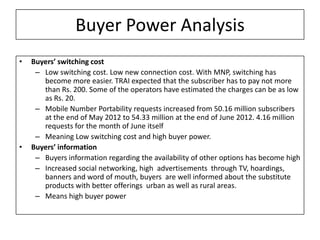 Buyer Power Analysis
•   Buyers’ switching cost
     – Low switching cost. Low new connection cost. With MNP, switching has
       become more easier. TRAI expected that the subscriber has to pay not more
       than Rs. 200. Some of the operators have estimated the charges can be as low
       as Rs. 20.
     – Mobile Number Portability requests increased from 50.16 million subscribers
       at the end of May 2012 to 54.33 million at the end of June 2012. 4.16 million
       requests for the month of June itself
     – Meaning Low switching cost and high buyer power.
•   Buyers’ information
     – Buyers information regarding the availability of other options has become high
     – Increased social networking, high advertisements through TV, hoardings,
       banners and word of mouth, buyers are well informed about the substitute
       products with better offerings urban as well as rural areas.
     – Means high buyer power
 