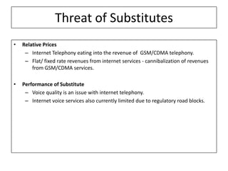 Threat of Substitutes
•   Relative Prices
     – Internet Telephony eating into the revenue of GSM/CDMA telephony.
     – Flat/ fixed rate revenues from internet services - cannibalization of revenues
        from GSM/CDMA services.

•   Performance of Substitute
     – Voice quality is an issue with internet telephony.
     – Internet voice services also currently limited due to regulatory road blocks.
 