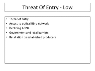 Threat Of Entry - Low
•   Threat of entry
•   Access to optical fibre network
•   Declining ARPU
•   Government and legal barriers
•   Retaliation by established producers
 