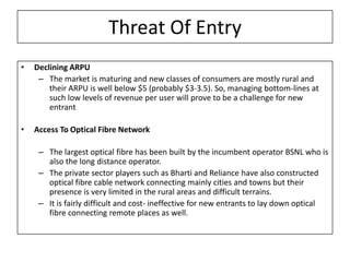 Threat Of Entry
•   Declining ARPU
     – The market is maturing and new classes of consumers are mostly rural and
        their ARPU is well below $5 (probably $3-3.5). So, managing bottom-lines at
        such low levels of revenue per user will prove to be a challenge for new
        entrant

•   Access To Optical Fibre Network

     – The largest optical fibre has been built by the incumbent operator BSNL who is
       also the long distance operator.
     – The private sector players such as Bharti and Reliance have also constructed
       optical fibre cable network connecting mainly cities and towns but their
       presence is very limited in the rural areas and difficult terrains.
     – It is fairly difficult and cost- ineffective for new entrants to lay down optical
       fibre connecting remote places as well.
 
