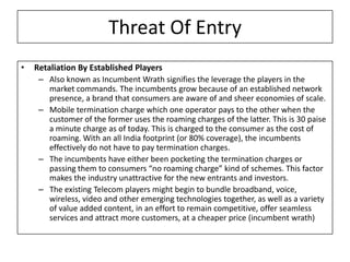 Threat Of Entry
•   Retaliation By Established Players
     – Also known as Incumbent Wrath signifies the leverage the players in the
       market commands. The incumbents grow because of an established network
       presence, a brand that consumers are aware of and sheer economies of scale.
     – Mobile termination charge which one operator pays to the other when the
       customer of the former uses the roaming charges of the latter. This is 30 paise
       a minute charge as of today. This is charged to the consumer as the cost of
       roaming. With an all India footprint (or 80% coverage), the incumbents
       effectively do not have to pay termination charges.
     – The incumbents have either been pocketing the termination charges or
       passing them to consumers “no roaming charge” kind of schemes. This factor
       makes the industry unattractive for the new entrants and investors.
     – The existing Telecom players might begin to bundle broadband, voice,
       wireless, video and other emerging technologies together, as well as a variety
       of value added content, in an effort to remain competitive, offer seamless
       services and attract more customers, at a cheaper price (incumbent wrath)
 