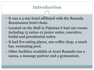 Introduction
 It was a 5 star hotel affiliated with the Ramada
Renaissance hotel chain.
 Located on the Mall in Pakistan it had 190 rooms
including 15 suites-12 junior suites, executive,
bridal and presidential suites.
 It had five eating places, one coffee shop, a snack
bar, swimming pool.
 Other facilities available at Avari Ramada was a
sauna, a massage parlour and a gymnasium.
 