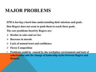 MAJOR PROBLEMS
EPD is having a hard time understanding their missions and goals.
Don Rogers does not seem to push them to reach these goals.
The core problems faced by Rogers are:
 Decline in sales and service
 Decrease in morale
 Lack of mutual trust and confidence
 Fierce Competition
• Problems could be caused by the workplace environment and lack of
cohesiveness and the change of leadership styles between Rogers and
Bennett.
 
