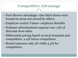 Competitive Advantage
 First Movers advantage- One third stores were
located in areas not served by others.
 Employee centric Values- employee Benefits
 Walmart advertisement expense was 1.5% of
discount store sales.
 Differential pricing based on local demands and
competition. 2-4% below competitors
 Rental expenses only 3% while 3.3% for
competitors.
 