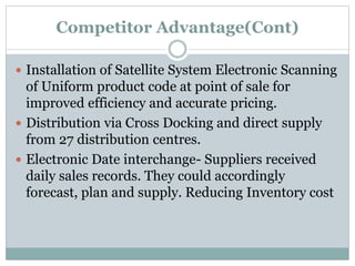 Competitor Advantage(Cont)
 Installation of Satellite System Electronic Scanning
of Uniform product code at point of sale for
improved efficiency and accurate pricing.
 Distribution via Cross Docking and direct supply
from 27 distribution centres.
 Electronic Date interchange- Suppliers received
daily sales records. They could accordingly
forecast, plan and supply. Reducing Inventory cost
 