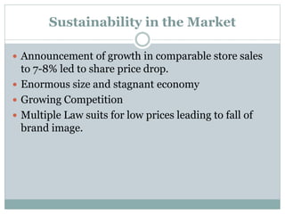 Sustainability in the Market
 Announcement of growth in comparable store sales
to 7-8% led to share price drop.
 Enormous size and stagnant economy
 Growing Competition
 Multiple Law suits for low prices leading to fall of
brand image.
 