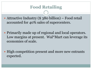 Food Retailing
 Attractive Industry ($ 380 billion) – Food retail
accounted for 40% sales of supercenters.
 Primarily made up of regional and local operators.
Low margins at present. Wal*Mart can leverage its
economies of scale.
 High competition present and more new entrants
expected.
 
