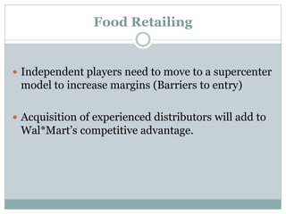 Food Retailing
 Independent players need to move to a supercenter
model to increase margins (Barriers to entry)
 Acquisition of experienced distributors will add to
Wal*Mart’s competitive advantage.
 