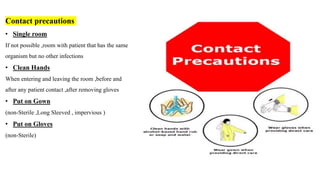 Contact precautions
• Single room
If not possible ,room with patient that has the same
organism but no other infections
• Clean Hands
When entering and leaving the room ,before and
after any patient contact ,after removing gloves
• Put on Gown
(non-Sterile ,Long Sleeved , impervious )
• Put on Gloves
(non-Sterile)
 