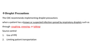 Droplet Precautions
The CDC recommends implementing droplet precautions
when a patient has a known or suspected infection spread by respiratory droplets such as
through coughing, sneezing, or talking:
Source control
1. Use of PPE
2. Limiting patient transportation
 