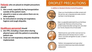Patients who are placed on droplet precautions
should
1. don a mask, especially during transportation
outside of the patient room.
2. placed in a room or area where there are no
other patients.
3. be instructed on carrying out respiratory
hygiene and cough etiquette.
Healthcare personnel should
1. don PPE, including a mask when sharing
physical space with the patient or providing
patient care
2. mask use and respiratory etiquette should be
implemented.
 