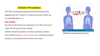 Airborne Precautions
The CDC recommends implementing airborne precautions
when patients have a known or suspected infection which can
be spread through the air.
One example
the patient with a known or suspected case of TB as discussed
within the TB section of this module.
Patients should be placed in an airborne infection isolation
room (AIIR), however, if this is not possible, the patients should
be kept in a closed-door private room with a mask.
Airborne transmission of virus
 