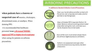 when patients have a known or
suspected case of measles, chickenpox,
disseminated zoster, or smallpox. When
donning PPE:
it is recommended that healthcare
personnel wear a fit-tested NIOSH-
approved N95 or higher-level respirator
when caring for patients on airborne
precautions.
 