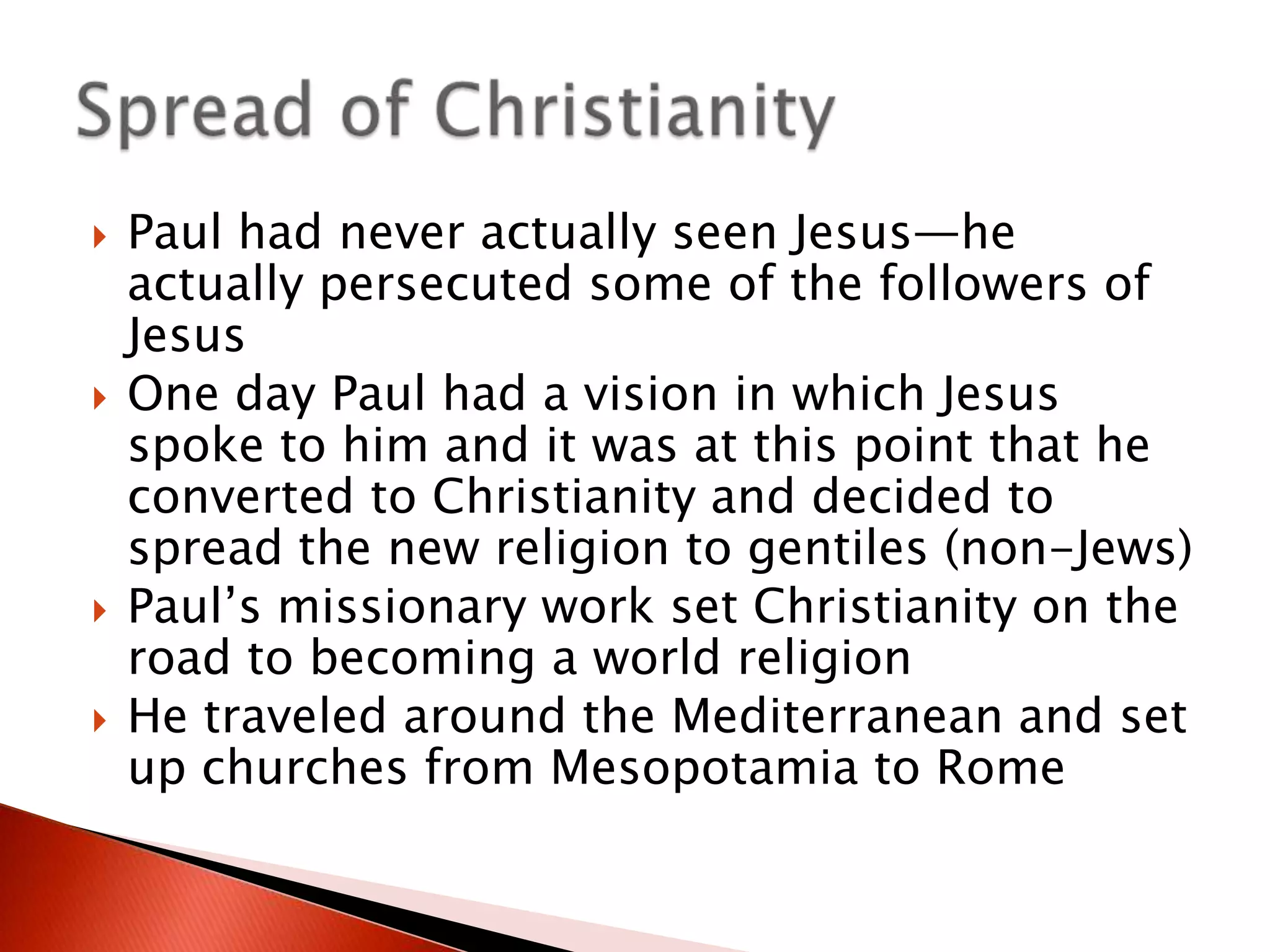 






Paul had never actually seen Jesus—he
actually persecuted some of the followers of
Jesus
One day Paul had a vision in which Jesus
spoke to him and it was at this point that he
converted to Christianity and decided to
spread the new religion to gentiles (non-Jews)
Paul’s missionary work set Christianity on the
road to becoming a world religion
He traveled around the Mediterranean and set
up churches from Mesopotamia to Rome

 