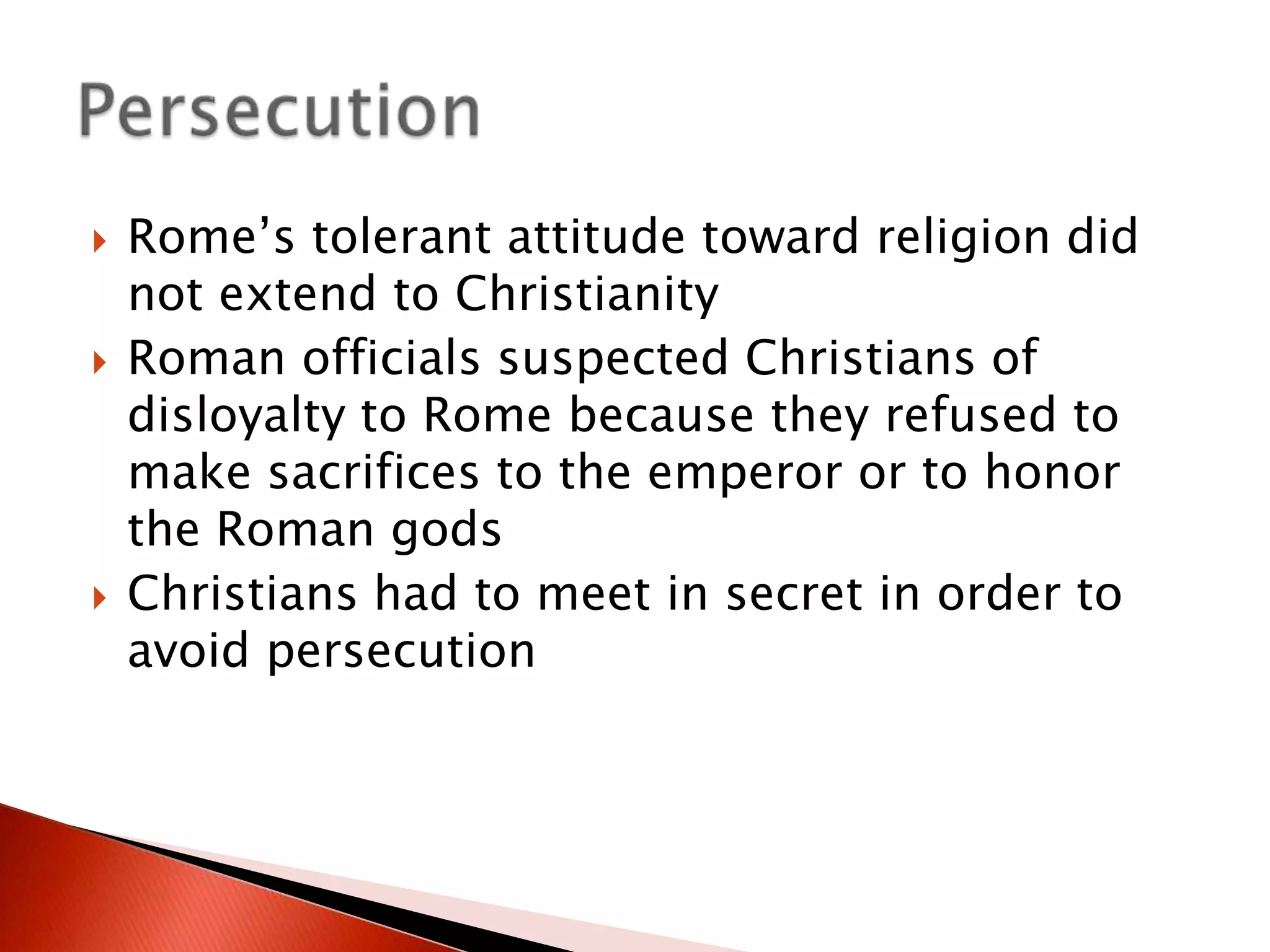 





Rome’s tolerant attitude toward religion did
not extend to Christianity
Roman officials suspected Christians of
disloyalty to Rome because they refused to
make sacrifices to the emperor or to honor
the Roman gods
Christians had to meet in secret in order to
avoid persecution

 