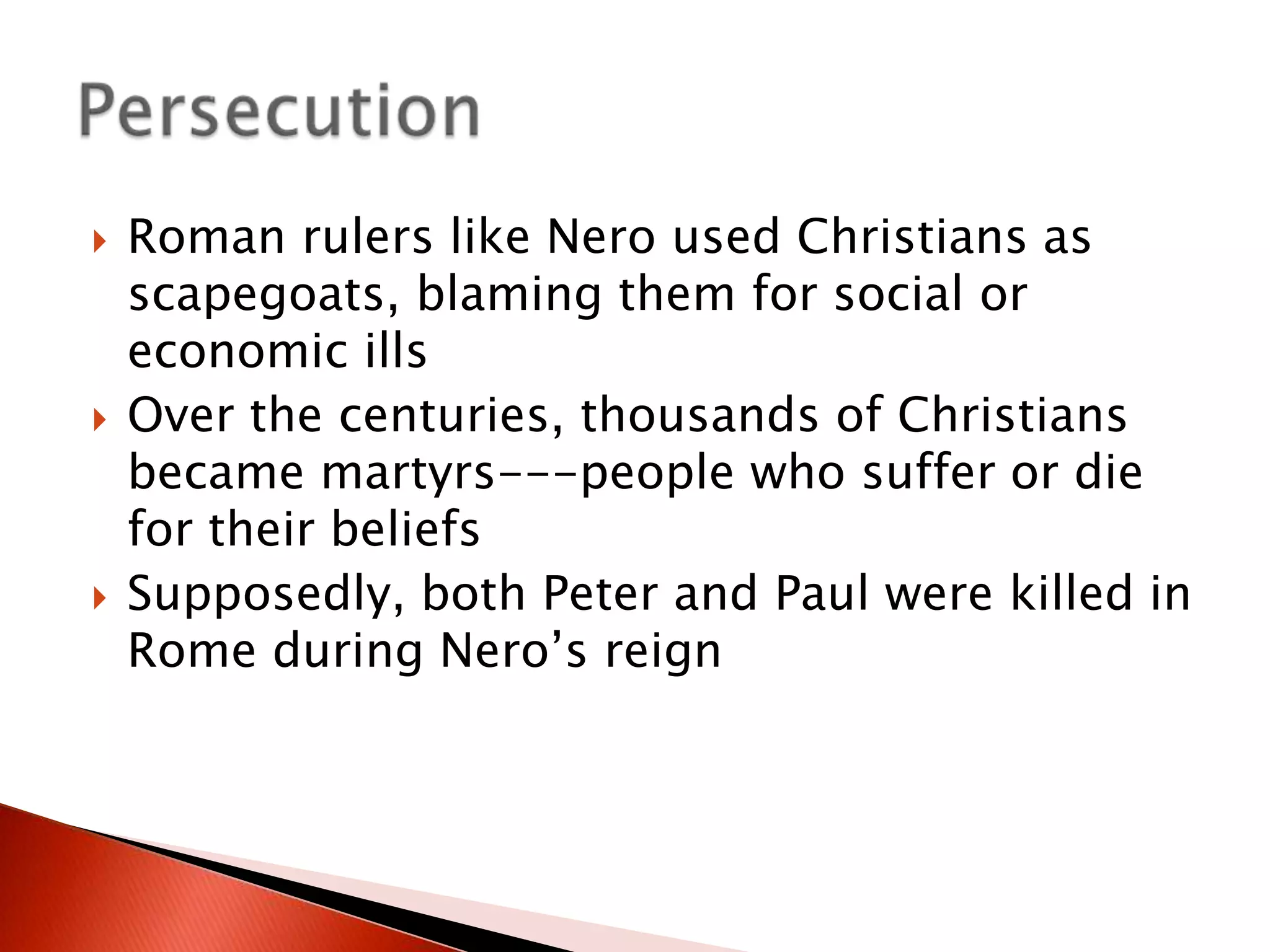 





Roman rulers like Nero used Christians as
scapegoats, blaming them for social or
economic ills
Over the centuries, thousands of Christians
became martyrs---people who suffer or die
for their beliefs
Supposedly, both Peter and Paul were killed in
Rome during Nero’s reign

 