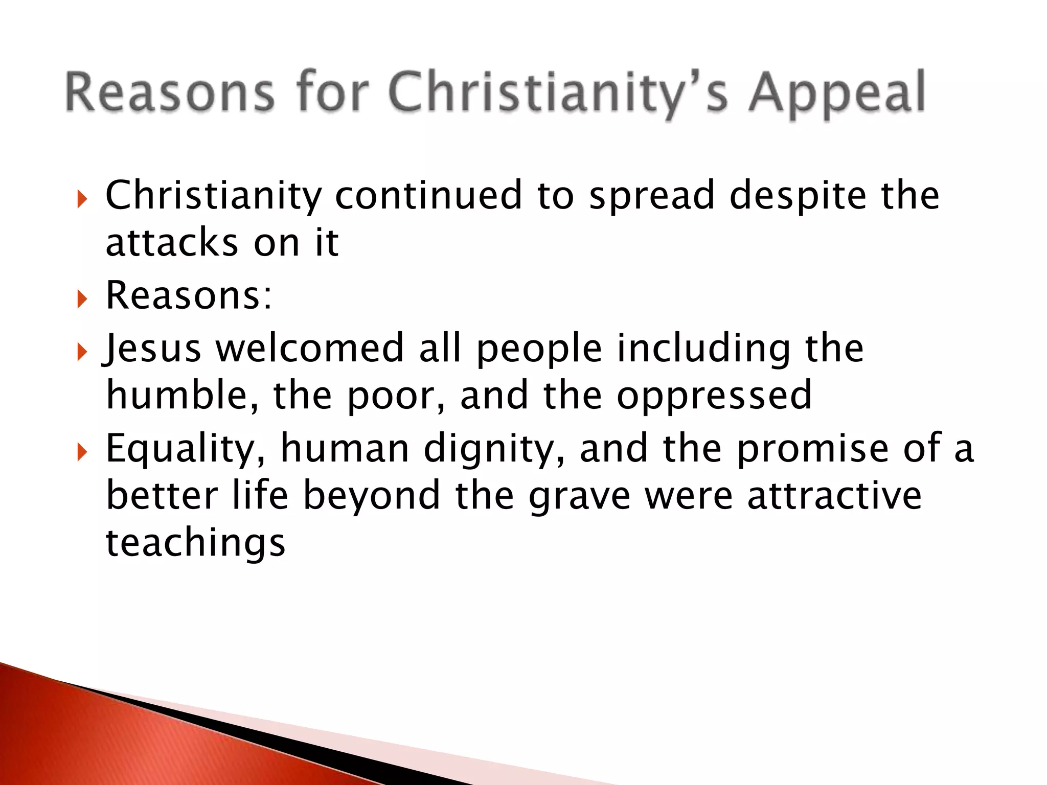 






Christianity continued to spread despite the
attacks on it
Reasons:
Jesus welcomed all people including the
humble, the poor, and the oppressed
Equality, human dignity, and the promise of a
better life beyond the grave were attractive
teachings

 