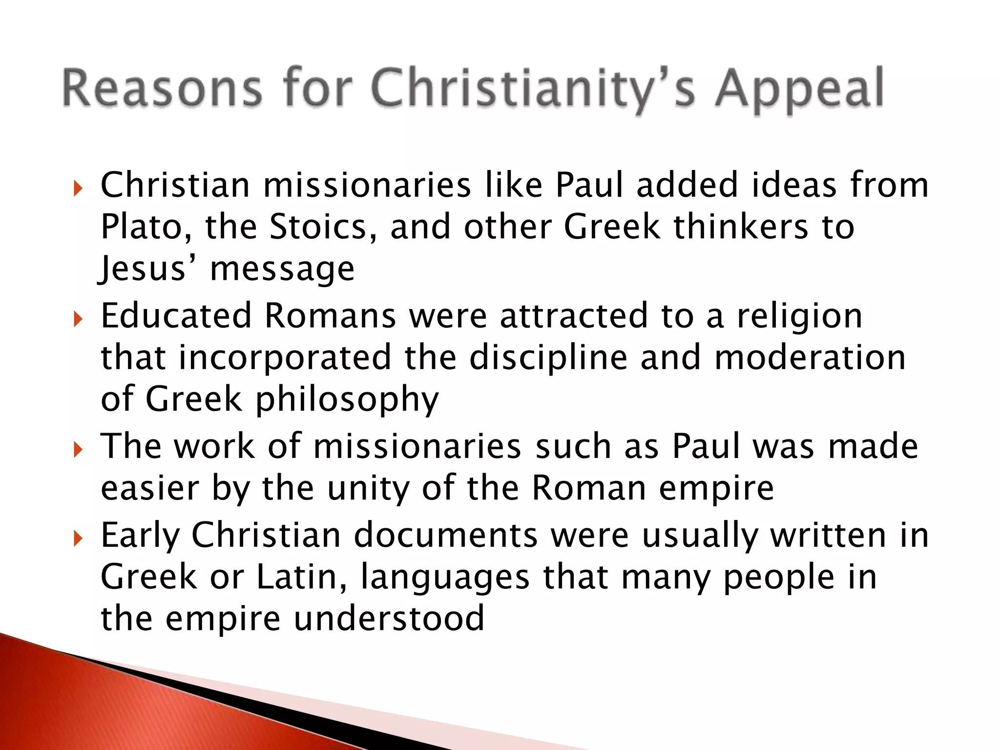 







Christian missionaries like Paul added ideas from
Plato, the Stoics, and other Greek thinkers to
Jesus’ message
Educated Romans were attracted to a religion
that incorporated the discipline and moderation
of Greek philosophy
The work of missionaries such as Paul was made
easier by the unity of the Roman empire
Early Christian documents were usually written in
Greek or Latin, languages that many people in
the empire understood

 