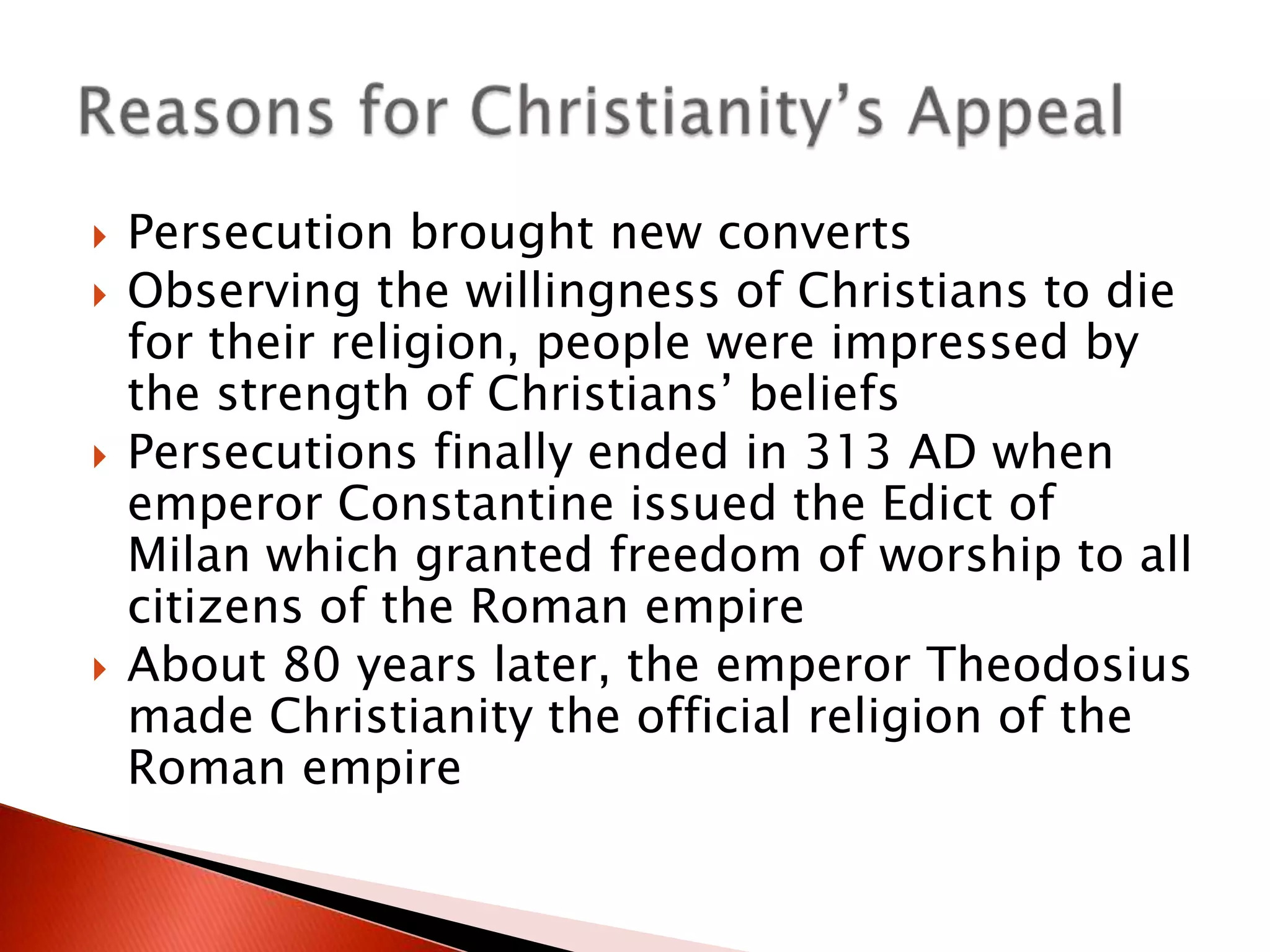 






Persecution brought new converts
Observing the willingness of Christians to die
for their religion, people were impressed by
the strength of Christians’ beliefs
Persecutions finally ended in 313 AD when
emperor Constantine issued the Edict of
Milan which granted freedom of worship to all
citizens of the Roman empire
About 80 years later, the emperor Theodosius
made Christianity the official religion of the
Roman empire

 